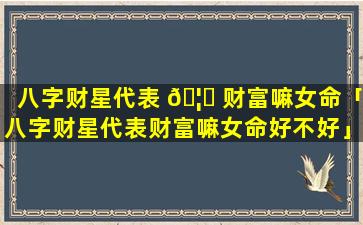 八字财星代表 🦋 财富嘛女命「八字财星代表财富嘛女命好不好」